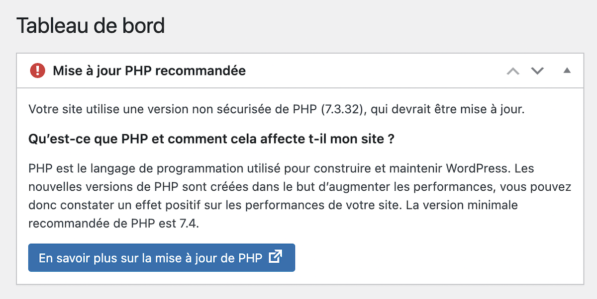 ord MonterDescendreOuvrir/fermer la section Mise à jour PHP recommandée Votre site utilise une version non sécurisée de PHP (7.3.32), qui devrait être mise à jour. Qu’est-ce que PHP et comment cela affecte t-il mon site ? PHP est le langage de programmation utilisé pour construire et maintenir WordPress. Les nouvelles versions de PHP sont créées dans le but d’augmenter les performances, vous pouvez donc constater un effet positif sur les performances de votre site. La version minimale recommandée de PHP est 7.4. En savoir plus sur la mise à jour de PHP
